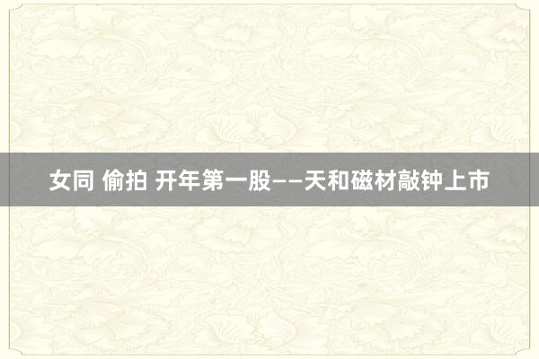 女同 偷拍 开年第一股——天和磁材敲钟上市