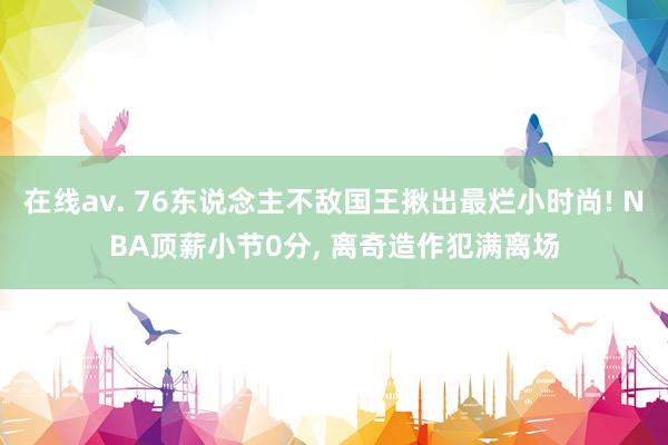 在线av. 76东说念主不敌国王揪出最烂小时尚! NBA顶薪小节0分， 离奇造作犯满离场