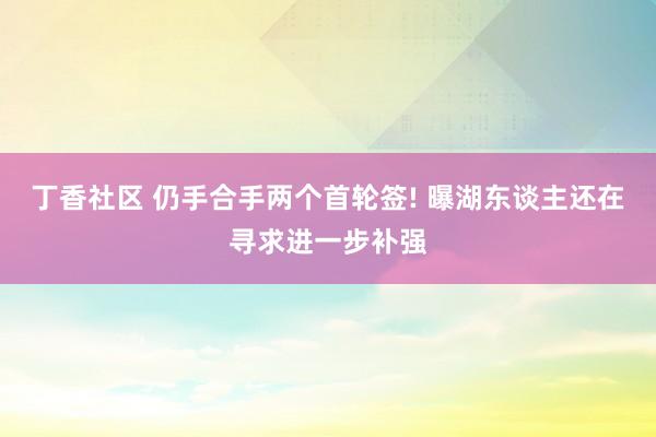 丁香社区 仍手合手两个首轮签! 曝湖东谈主还在寻求进一步补强