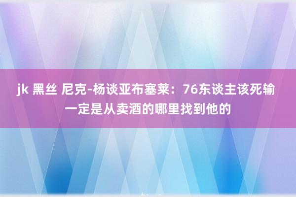 jk 黑丝 尼克-杨谈亚布塞莱：76东谈主该死输 一定是从卖酒的哪里找到他的