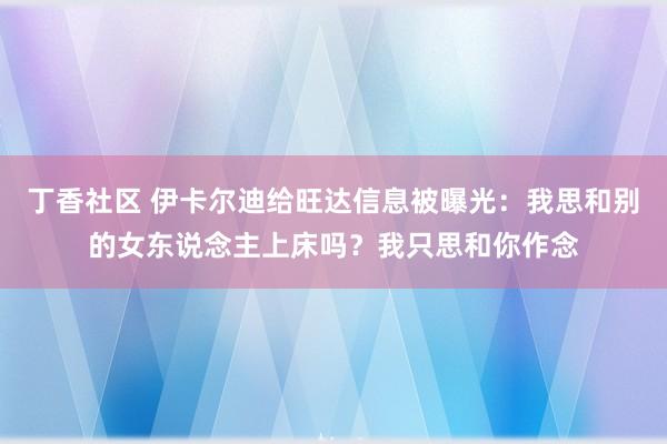 丁香社区 伊卡尔迪给旺达信息被曝光：我思和别的女东说念主上床吗？我只思和你作念