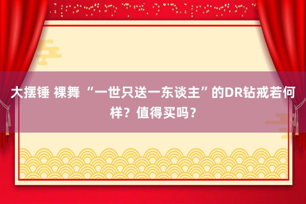 大摆锤 裸舞 “一世只送一东谈主”的DR钻戒若何样？值得买吗？