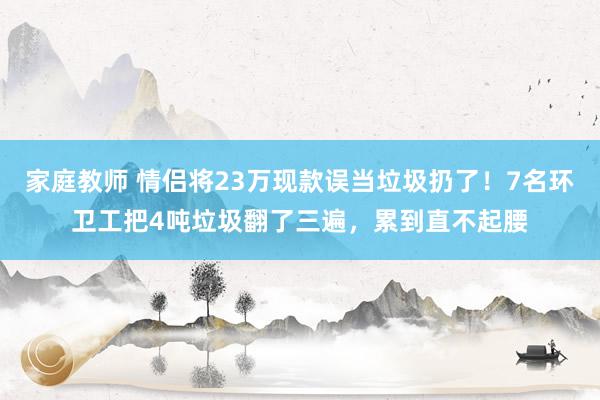 家庭教师 情侣将23万现款误当垃圾扔了！7名环卫工把4吨垃圾翻了三遍，累到直不起腰