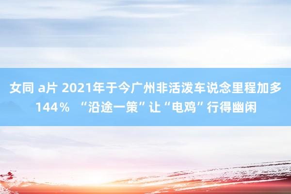 女同 a片 2021年于今广州非活泼车说念里程加多144％  “沿途一策”让“电鸡”行得幽闲