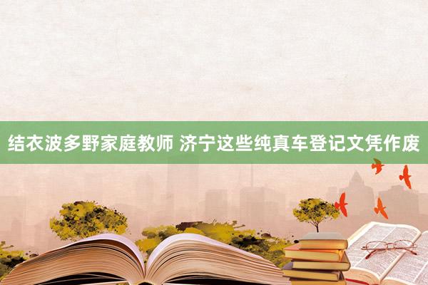 结衣波多野家庭教师 济宁这些纯真车登记文凭作废