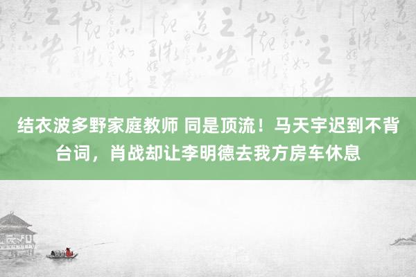 结衣波多野家庭教师 同是顶流！马天宇迟到不背台词，肖战却让李明德去我方房车休息