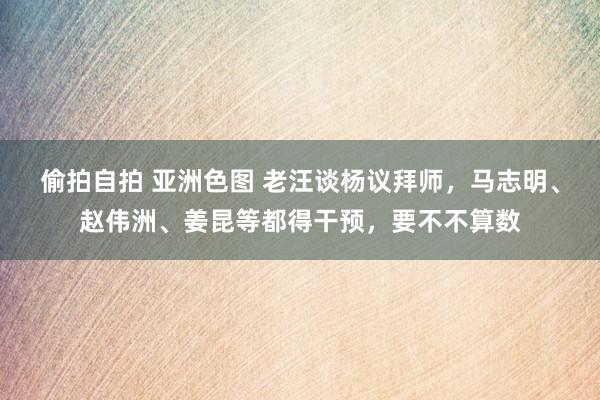 偷拍自拍 亚洲色图 老汪谈杨议拜师，马志明、赵伟洲、姜昆等都得干预，要不不算数