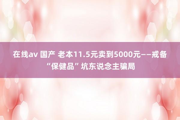 在线av 国产 老本11.5元卖到5000元——戒备“保健品”坑东说念主骗局