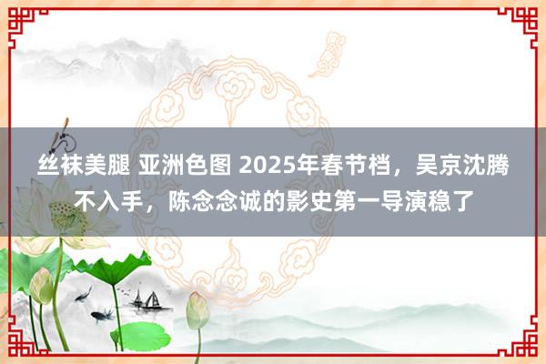 丝袜美腿 亚洲色图 2025年春节档，吴京沈腾不入手，陈念念诚的影史第一导演稳了