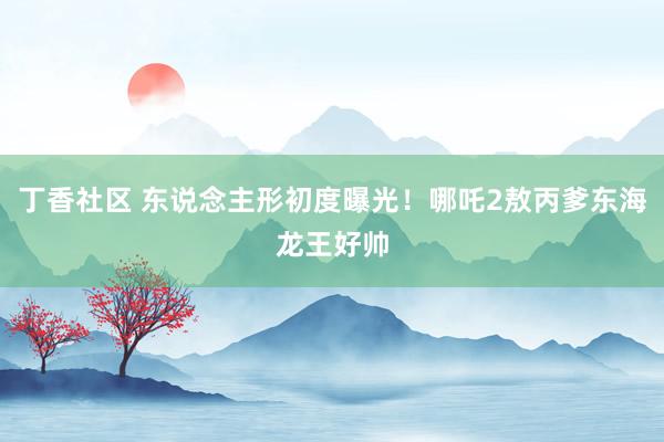 丁香社区 东说念主形初度曝光！哪吒2敖丙爹东海龙王好帅