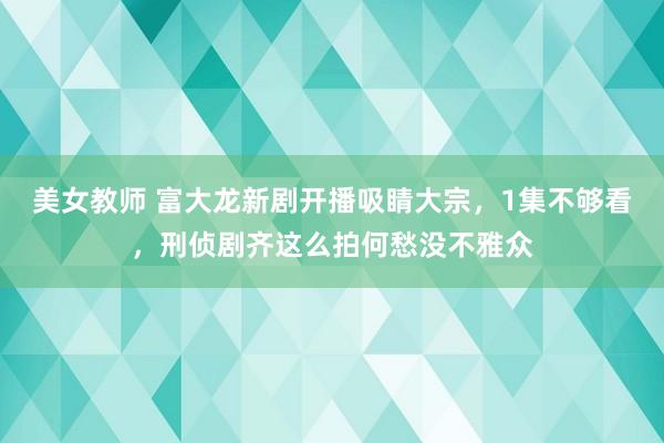 美女教师 富大龙新剧开播吸睛大宗，1集不够看，刑侦剧齐这么拍何愁没不雅众