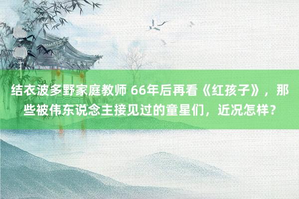 结衣波多野家庭教师 66年后再看《红孩子》，那些被伟东说念主接见过的童星们，近况怎样？