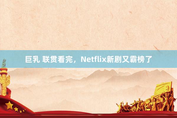 巨乳 联贯看完，Netflix新剧又霸榜了