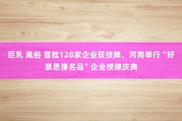 巨乳 風俗 首批128家企业获授牌，河南举行“好意思豫名品”企业授牌庆典