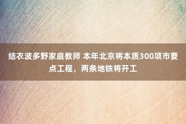 结衣波多野家庭教师 本年北京将本质300项市要点工程，两条地铁将开工