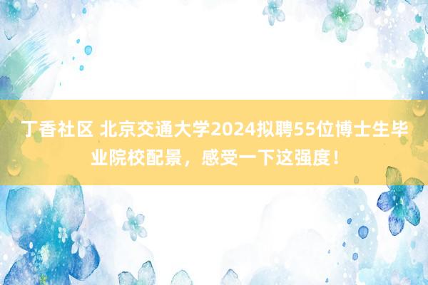 丁香社区 北京交通大学2024拟聘55位博士生毕业院校配景，感受一下这强度！