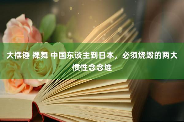 大摆锤 裸舞 中国东谈主到日本，必须烧毁的两大惯性念念维