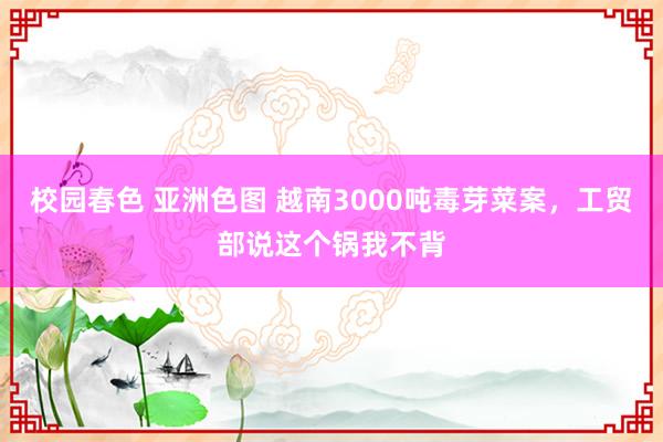 校园春色 亚洲色图 越南3000吨毒芽菜案，工贸部说这个锅我不背