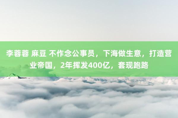 李蓉蓉 麻豆 不作念公事员，下海做生意，打造营业帝国，2年挥发400亿，套现跑路