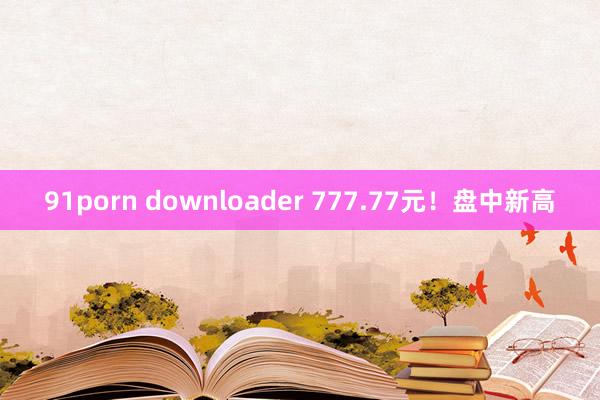 91porn downloader 777.77元！盘中新高