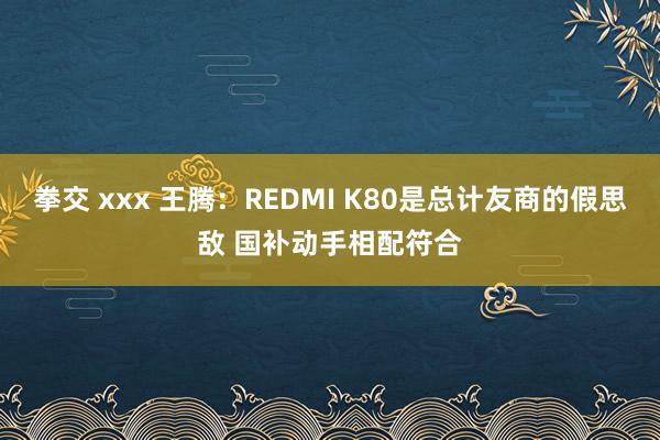 拳交 xxx 王腾：REDMI K80是总计友商的假思敌 国补动手相配符合