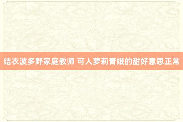 结衣波多野家庭教师 可人萝莉青娥的甜好意思正常