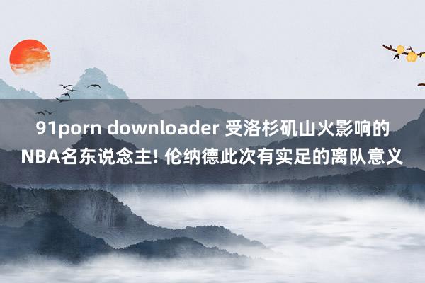 91porn downloader 受洛杉矶山火影响的NBA名东说念主! 伦纳德此次有实足的离队意义