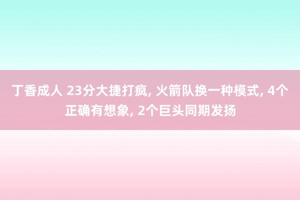 丁香成人 23分大捷打疯， 火箭队换一种模式， 4个正确有想象， 2个巨头同期发扬