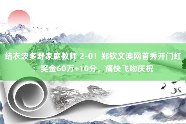 结衣波多野家庭教师 2-0！郑钦文澳网首秀开门红：奖金60万+10分，痛快飞吻庆祝