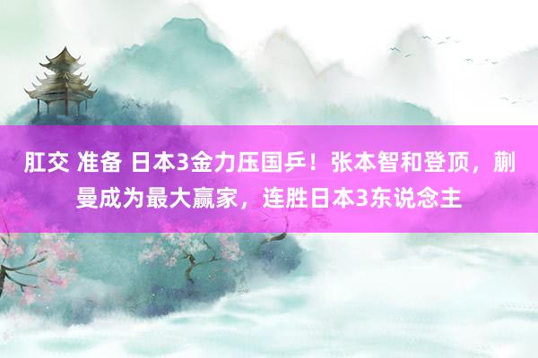 肛交 准备 日本3金力压国乒！张本智和登顶，蒯曼成为最大赢家，连胜日本3东说念主