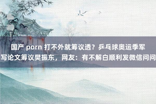 国产 porn 打不外就筹议透？乒乓球奥运季军写论文筹议樊振东，网友：有不解白顺利发微信问问