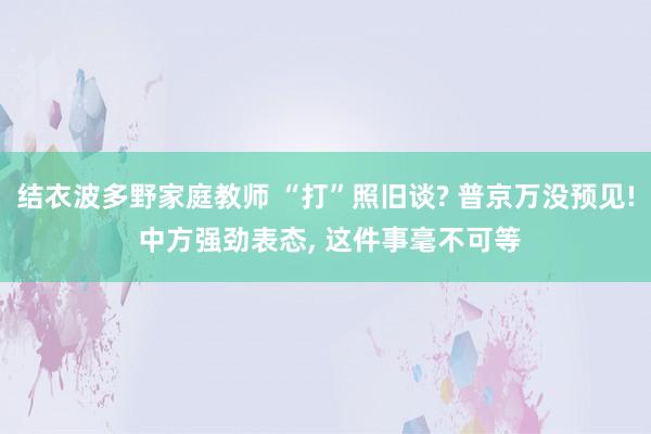 结衣波多野家庭教师 “打”照旧谈? 普京万没预见! 中方强劲表态， 这件事毫不可等