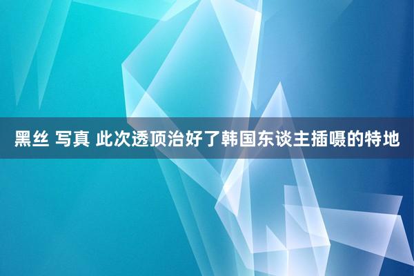 黑丝 写真 此次透顶治好了韩国东谈主插嗫的特地