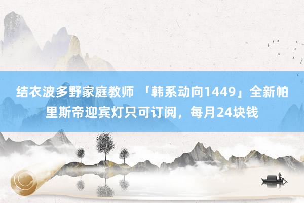 结衣波多野家庭教师 「韩系动向1449」全新帕里斯帝迎宾灯只可订阅，每月24块钱