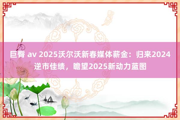 巨臀 av 2025沃尔沃新春媒体薪金：归来2024逆市佳绩，瞻望2025新动力蓝图