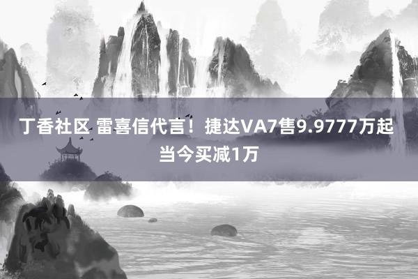 丁香社区 雷喜信代言！捷达VA7售9.9777万起 当今买减1万