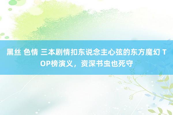 黑丝 色情 三本剧情扣东说念主心弦的东方魔幻 TOP榜演义，资深书虫也死守