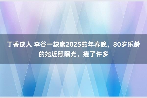 丁香成人 李谷一缺席2025蛇年春晚，80岁乐龄的她近照曝光，瘦了许多