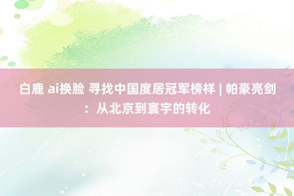 白鹿 ai换脸 寻找中国度居冠军榜样 | 帕豪亮剑：从北京到寰宇的转化