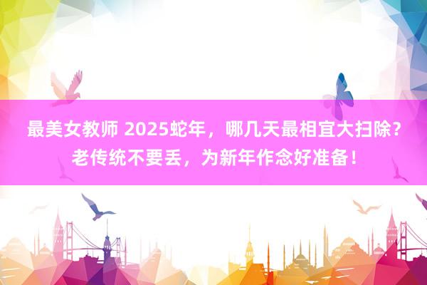 最美女教师 2025蛇年，哪几天最相宜大扫除？老传统不要丢，为新年作念好准备！