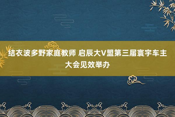 结衣波多野家庭教师 启辰大V盟第三届寰宇车主大会见效举办