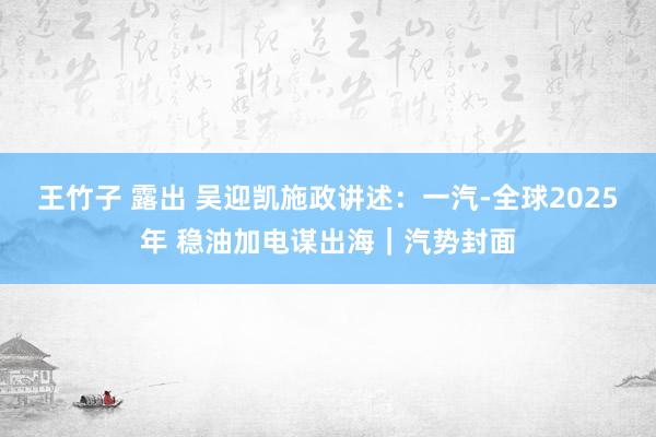 王竹子 露出 吴迎凯施政讲述：一汽-全球2025年 稳油加电谋出海｜汽势封面