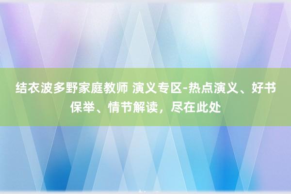 结衣波多野家庭教师 演义专区-热点演义、好书保举、情节解读，尽在此处