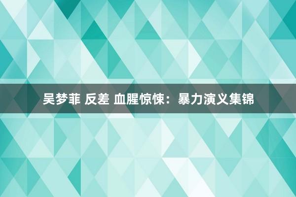 吴梦菲 反差 血腥惊悚：暴力演义集锦