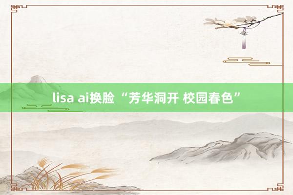 lisa ai换脸 “芳华洞开 校园春色”