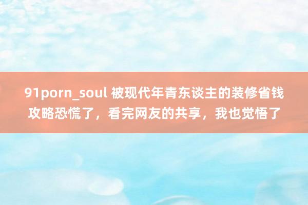 91porn_soul 被现代年青东谈主的装修省钱攻略恐慌了，看完网友的共享，我也觉悟了