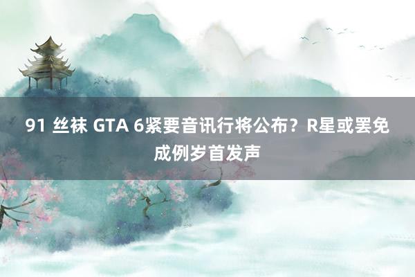 91 丝袜 GTA 6紧要音讯行将公布？R星或罢免成例岁首发声