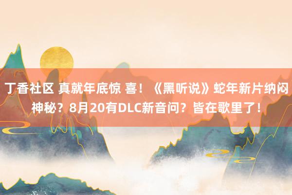 丁香社区 真就年底惊 喜！《黑听说》蛇年新片纳闷神秘？8月20有DLC新音问？皆在歌里了！