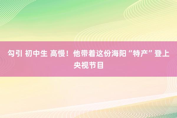 勾引 初中生 高慢！他带着这份海阳“特产”登上央视节目