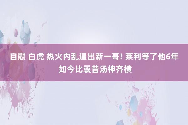 自慰 白虎 热火内乱逼出新一哥! 莱利等了他6年 如今比曩昔汤神齐横